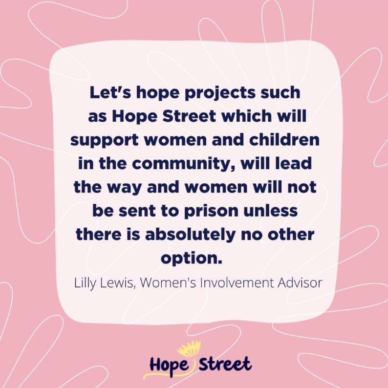 Let's hope projects such as Hope Street which will support women and children in the community, will lead the way and women will not be sent to prison unless there is absolutely no other option. Lily Lewis, Women's Involvement Advisor Hope Street