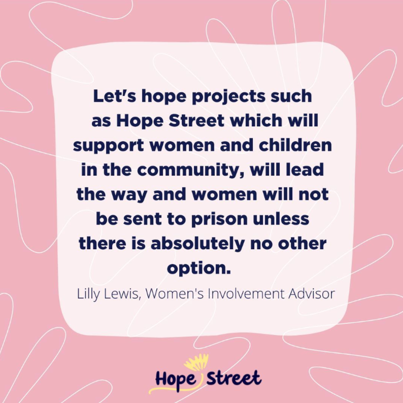 Hope Street insta post Let's hope projects such as Hope Street which will support women and children in the community, will lead the way and women will not be sent to prison unless there is absolutely no other option. Lily Lewis, Women's Involvement Advisor Hope Street