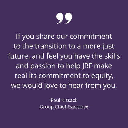 If you share our commitment to the transition to a more just future, and feel you have the skills and passion to help JRF make real its commitment to equity, we would love to hear from you. Paul Kissack Group Chief Executive
