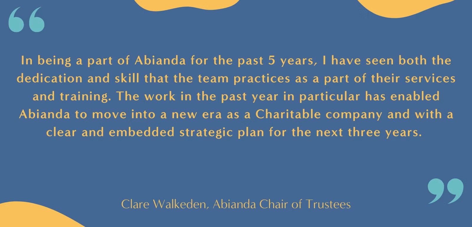 In being a part of Abianda for the past 5 years, I have seen both the dedication and skill that the team practices as a part of their services and training. The work in the past year in particular has enabled Abianda to move into a new era as a Charitable company and with a clear and embedded strategic plan for the next three years. Clare Walkeden, Abianda Chair of Trustees